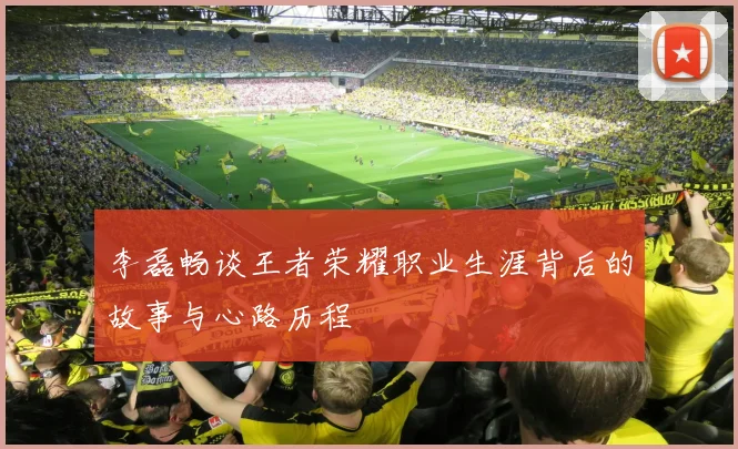 李磊畅谈王者荣耀职业生涯背后的故事与心路历程
