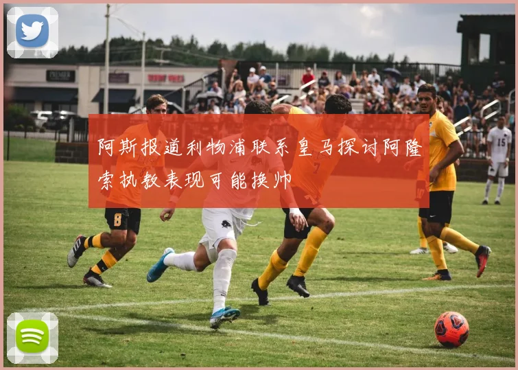 阿斯报道利物浦联系皇马探讨阿隆索执教表现可能换帅