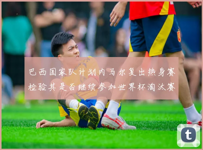 巴西国家队计划内马尔复出热身赛检验其是否继续参加世界杯淘汰赛
