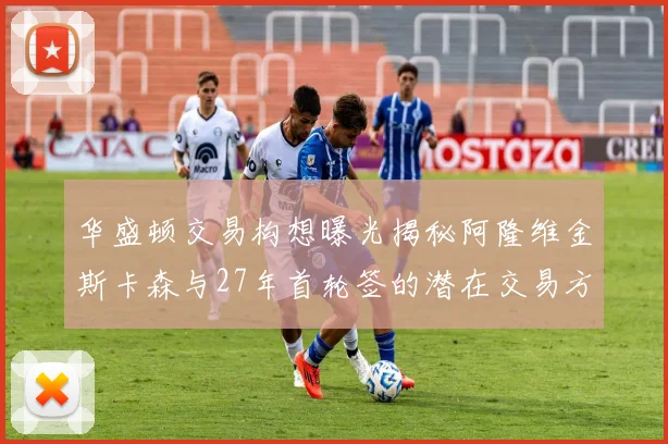 华盛顿交易构想曝光揭秘阿隆维金斯卡森与27年首轮签的潜在交易方案